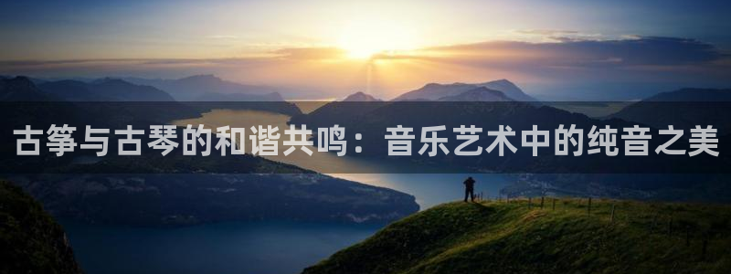 凯发k8官方:古筝与古琴的和谐共鸣:音乐艺术中的纯音之美