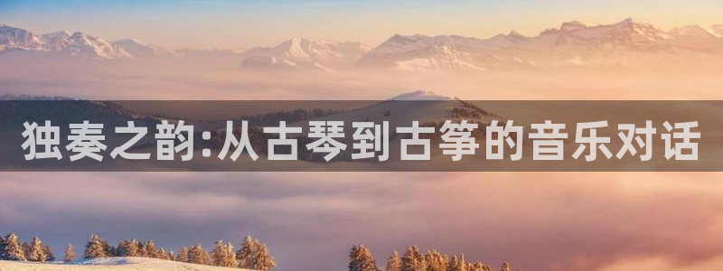 凯发最新官方app下载:独奏之韵:从古琴到古筝的音乐对话